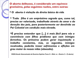 O aborto delituoso, é considerado um equívoco
gravíssimo, pelas seguintes razões, entre outras:
 Todo filho é um empréstimo sagrado que, como tal,
precisa ser valorizado, trabalhado através do amor e da
devoção dos pais, para posteriormente ser devolvido ao
Pai Celestial em condição mais elevada.
 O aborto é violação do direito básico da vida.
É preciso entender que [...] é mais fácil para nós a
convivência com filhos problema que com inimigos
ferrenhos. Os primeiros podem gerar inquietação e
trabalho constantes, mas, os segundos, inimigos
recalcados, poderão trazer sofrimentos e aflições em
grau maior às nossas vidas (obsessão).
ESDE-Estudo Sistematizado da Doutrina Espírita–Tomo II – Mód. xv – Roteiro 3 – O aborto)
 