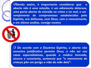  De acordo com a Doutrina Espírita, o aborto não
encontra justificativa perante Deus, a não ser nos
casos especialíssimos, quando o médico honrado,
sincero e consciente, sentencia que “o nascimento da
criança põe em perigo a vida da mãe dela”.
Sendo assim, é importante considerar que o
aborto não é uma solução, é um adiamento doloroso,
uma porta aberta de entrada no crime e no mal, e um
rompimento de compromissos estabelecidos pelo
Espírito, ora delituoso, com Deus, com o reencarnante,
e em última análise, consigo mesmo.
 