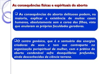 As consequências físicas e espirituais do abortoAs consequências físicas e espirituais do aborto
 As consequências do aborto delituoso podem, na
maioria, explicar a existência de muitos casais
humanos, absolutamente sem a coroa dos filhos, visto
que anularam as próprias faculdades geradoras.
O centro genésico, que é o santuário das energias
criadoras do sexo e tem sua contraparte na
organização perispiritual da mulher, com a prática do
aborto condenável sofre desequilíbrios profundos,
ainda desconhecidos da ciência terrena.
 