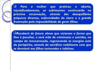  Para a mulher que praticou o aborto,
injustificadamente, os sofrimentos continuarão na
próxima encarnação, através dos desequilíbrios
psíquicos diversos, enfermidades do útero e a grande
frustração pela impossibilidade de gerar filhos.
Receberá de futuro almas que viciaram a forma que
lhes é peculiar, e será mãe de criminosos e suicidas, no
campo da reencarnação, regenerando as energias sutis
do perispírito, através do sacrifício nobilitante com que
se devotará aos filhos torturados e infelizes.
 