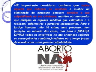 É importante considerar também que todos
aqueles que induzem ou auxiliam a mulher na
eliminação do nascituro possuem também a sua
culpabilidade no ato criminoso: maridos ou namorados
que obrigam as esposas, médicos que estimulam e o
realizam, enfermeiras e parteiras inconscientes. Para a
justiça humana, não há crime, nem processo, nem
punição, na maioria dos casos, mas para a JUSTIÇA
DIVINA todos os envolvidos no ato criminoso sofrerão
as consequências sombrias,imediatas ou a longo prazo,
de acordo com o seu grau de culpabilidade.
 