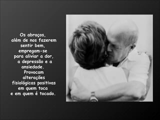 Os abraços,  além de nos fazerem sentir bem,  empregam-se  para aliviar a dor, a depressão e a ansiedade.  Provocam alterações fisiológicas positivas  em quem toca  e em quem é tocado.   