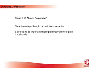 O Abraço Corporativo O que é “O Abraço Corporativo” Filme trata da publicação de notícias irrelevantes.  E do que há de importante nisso para o jornalismo e para a sociedade. 
