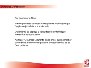 O Abraço Corporativo Por que fazer o filme Há um processo de industrialização da informação que fragiliza o jornalista e a sociedade O aumento do espaço e velocidade da informação intensifica este processo. Ao fazer “O Abraço”, durante cinco anos, pude perceber que o filme é um veículo para um desejo coletivo de se falar do tema.  