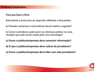 O Abraço Corporativo Para que fazer o filme Está aberta a porta para as seguintes reflexões e discussões: a) Pressão comercial e concorrência devem definir a agenda? b) Como o jornalismo pode servir ao interesse público na nova situação que está sendo criada pela nova tecnologia? c)   Como o público/empresas deve consumir informação? d) O que o público/empresas deve cobrar do jornalismo? e) Como o público/empresas deve lidar com este jornalismo? 