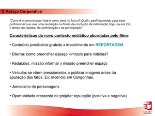 O Abraço Corporativo “ Como é o comunicador hoje e como será no futuro? Qual o perfil esperado para esse profissional que vive uma revolução na forma de produção da informação hoje, na era 2.0, o tempo da rapidez, da contribuição e da participação”  Características do novo contexto midiático abordadas pelo filme Conteúdo jornalístico gratuito x investimento em  REPORTAGEM Dilema: como preencher espaço ilimitado para notícias? Redações: missão informar x missão preencher espaço Veículos se vêem pressionados a publicar imagens antes da apuração dos fatos. Ex: incêndio em Congonhas. Jornalismo de personagens Oportunidade crescente de projetar reputação (positiva e negativa) 