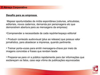 O Abraço Corporativo Desafio para as empresas  Mapear oportunidades de mídia espontânea (colunas, articulistas, editoriais, novos cadernos, demanda por personagens etc que demonstrem abertura para as mensagens da empresa) Compreender a necessidade de cada repórter/espaço editorial Produzir conteúdo audiovisual (plus ao release) que possua valor jornalístico, para abastecer a imprensa, quando pertinente.  Treinar porta-vozes para emitir mensagens-chave por meio de imagens concretas e frases que rendam leade Preparar-se para vir a público rapidamente para dar informações que esclareçam os fatos, caso seja vítima de publicações equivocadas 