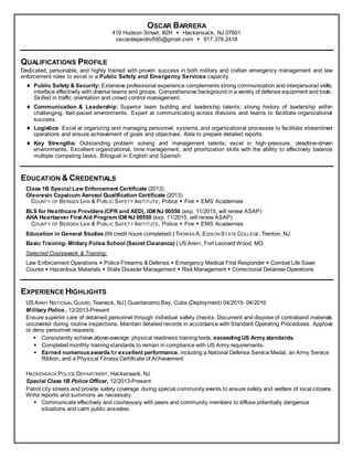 OSCAR BARRERA
419 Hudson Street, #2H  Hackensack, NJ 07601
oscaralejandro595@gmail.com  917.378.2418
QUALIFICATIONS PROFILE
Dedicated, personable, and highly trained with proven success in both military and civilian emergency management and law
enforcement roles to excel in a Public Safety and Emergency Services capacity.
 Public Safety & Security: Extensive professional experience complements strong communication and interpersonal skills;
interface effectively with diverse teams and groups. Comprehensive background in a variety of defense equipment and tools.
Skilled in traffic orientation and crowd control management.
 Communication & Leadership: Superior team building and leadership talents; strong history of leadership within
challenging, fast-paced environments. Expert at communicating across divisions and teams to facilitate organizational
success.
 Logistics: Excel at organizing and managing personnel, systems, and organizational processes to facilitate streamlined
operations and ensure achievement of goals and objectives. Able to prepare detailed reports.
 Key Strengths: Outstanding problem solving and management talents; excel in high-pressure, deadline-driven
environments. Excellent organizational, time management, and prioritization skills with the ability to effectively balance
multiple competing tasks. Bilingual in English and Spanish.
EDUCATION & CREDENTIALS
Class 1B Special Law Enforcement Certificate (2013)
Oleoresin Capsicum Aerosol Qualification Certificate (2013)
COUNTY OF BERGEN LAW & PUBLIC SAFETY INSTITUTE, Police  Fire  EMS Academies
BLS for Healthcare Providers(CPR and AED), ID# NJ 00550 (exp. 11/2015, will renew ASAP)
AHA Heartsaver First Aid Program ID# NJ 00550 (exp. 11/2015, will renew ASAP)
COUNTY OF BERGEN LAW & PUBLIC SAFETY INSTITUTE, Police  Fire  EMS Academies
Education in General Studies (69 credit hours completed) | THOMAS A. EDISON STATE COLLEGE, Trenton, NJ
Basic Training- Military Police School (Secret Clearance) | US ARMY, Fort Leonard Wood, MO
Selected Coursework & Training:
Law Enforcement Operations  Police Firearms & Defense  Emergency Medical First Responder  Combat Life Saver
Course  Hazardous Materials  State Disaster Management  Risk Management  Correctional Detainee Operations
EXPERIENCE HIGHLIGHTS
US ARMY NATIONAL GUARD, Teaneck, NJ | Guantanamo Bay, Cuba (Deployment) 04/2015- 04/2016
Military Police , 12/2013-Present
Ensure superior care of detained personnel through individual safety checks. Document and dispose of contraband materials
uncovered during routine inspections. Maintain detailed records in accordance with Standard Operating Procedures. Approve
or deny personnel requests.
 Consistently achieve above-average physical readiness training tests, exceeding US Army standards.
 Completed monthly training standards to remain in compliance with US Army requirements.
 Earned numerousawards for excellent performance, including a National Defense Service Medal, an Army Service
Ribbon, and a Physical Fitness Certificate of Achievement
HACKENSACK POLICE DEPARTMENT, Hackensack, NJ
Special Class 1B Police Officer, 12/2013-Present
Patrol city streets and provide safety coverage during special community events to ensure safety and welfare of local citizens.
Write reports and summons as necessary.
 Communicate effectively and courteously with peers and community members to diffuse potentially dangerous
situations and calm public anxieties.
 