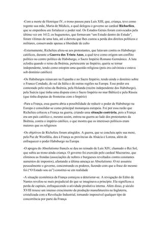 -Com a morte de Henrique IV, o trono passou para Luís XIII, que, criança, teve como
regente sua mãe, Maria de Médicis, a qual delegou o governo ao cardeal Richarlieu,
que se empenhou em fortalecer o poder real. Os Estados Gerais foram convocados pela
última vez em 1612; os huguenotes, que formavam “um Estado dentro do Estado”,
foram vítimas de uma luta, até a derrota que lhes custou a perda dos direitos políticos e
militares, conservando apenas a liberdade de culto
-Externamente, Richelieu aliou-se aos protestantes, que lutavam contra os Habsburgo
católicos, durante a Guerra dos Trinta Anos, a qual teve como origem um conflito
político no centro político de Habsburgo, o Sacro Império Romano Germânico. A luta
eclodiu quando o reino da Boêmia, pertencente ao Império, queria se tornar
independente, tendo como estopim uma questão religiosa (pois era calvinista e estava
sob domínio católico)
-Os Habsburgos reinavam na Espanha e no Sacro Império, tendo ainda o domínio sobre
o Franco Condado, do sul da Itália e de outras regiões na Europa. Esse poder era
contestado pelo reino da Boêmia, pela Holanda (recém independente dos Habsburgo),
pela Suécia (que tinha uma disputa com o Sacro Império no mar Báltico) e pela Rússia
(que tinha disputas de fronteiras com o Império)
-Para a França, essa guerra abria a possibilidade de reduzir o poder de Habsburgo na
Europa e consolidar-se como principal monarquia europeia. Foi por essa razão que
Richelieu colocou a França na guerra, criando uma situação contrária, pois a França
era um país católico e, mesmo assim, entrou na guerra ao lado dos protestantes da
Boêmia, contra o império católico, o que mostra que os interesses políticos eram
maiores que os religiosos
-Os objetivos de Richelieu foram atingidos. A guerra, que se concluiu após sua more,
pela Paz de Westfália, deu à França as províncias da Alsácia e Lorena, além de
enfraquecer o poder Habsburgo na Europa
-O apogeu do Absolutismo francês se deu no reinado de Luís XIV, chamado o Rei Sol,
que subiu ao trono ainda criança. O governo foi exercido pelo cardeal Mazzarino, que
eliminou as frondas (associações de nobres e burgueses revoltados contra constantes
aumentos de impostos), afastando a última ameaça ao Absolutismo. O rei assumiu
pessoalmente o governo, concentrando os poderes, fazendo com que a frase do mesmo
foi (“O Estado sou eu”) constitui-se em realidade
-A situação econômica da França começou a deteriorar-se. A revogação do Edito de
Nantes revelou-se mais prejudicial do que se imaginava a princípio. Ela significou a
perda de capitais, enfraquecendo a atividade produtiva interna. Além disso, p século
XVIII trouxe um imenso crescimento da produção manufatureira na Inglaterra,
cristalizada com a Revolução Industrial, tornando impossível qualquer tipo de
concorrência por parte da França
 