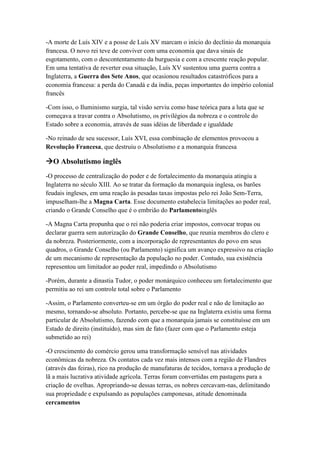 -A morte de Luís XIV e a posse de Luís XV marcam o início do declínio da monarquia
francesa. O novo rei teve de conviver com uma economia que dava sinais de
esgotamento, com o descontentamento da burguesia e com a crescente reação popular.
Em uma tentativa de reverter essa situação, Luís XV sustentou uma guerra contra a
Inglaterra, a Guerra dos Sete Anos, que ocasionou resultados catastróficos para a
economia francesa: a perda do Canadá e da índia, peças importantes do império colonial
francês
-Com isso, o Iluminismo surgia, tal visão serviu como base teórica para a luta que se
começava a travar contra o Absolutismo, os privilégios da nobreza e o controle do
Estado sobre a economia, através de suas idéias de liberdade e igualdade
-No reinado de seu sucessor, Luís XVI, essa combinação de elementos provocou a
Revolução Francesa, que destruiu o Absolutismo e a monarquia francesa
O Absolutismo inglês
-O processo de centralização do poder e de fortalecimento da monarquia atingiu a
Inglaterra no século XIII. Ao se tratar da formação da monarquia inglesa, os barões
feudais ingleses, em uma reação às pesadas taxas impostas pelo rei João Sem-Terra,
impuselham-lhe a Magna Carta. Esse documento estabelecia limitações ao poder real,
criando o Grande Conselho que é o embrião do Parlamentoinglês
-A Magna Carta propunha que o rei não poderia criar impostos, convocar tropas ou
declarar guerra sem autorização do Grande Conselho, que reunia membros do clero e
da nobreza. Posteriormente, com a incorporação de representantes do povo em seus
quadros, o Grande Conselho (ou Parlamento) significa um avanço expressivo na criação
de um mecanismo de representação da população no poder. Contudo, sua existência
representou um limitador ao poder real, impedindo o Absolutismo
-Porém, durante a dinastia Tudor, o poder monárquico conheceu um fortalecimento que
permitiu ao rei um controle total sobre o Parlamento
-Assim, o Parlamento converteu-se em um órgão do poder real e não de limitação ao
mesmo, tornando-se absoluto. Portanto, percebe-se que na Inglaterra existiu uma forma
particular de Absolutismo, fazendo com que a monarquia jamais se constituísse em um
Estado de direito (instituído), mas sim de fato (fazer com que o Parlamento esteja
submetido ao rei)
-O crescimento do comércio gerou uma transformação sensível nas atividades
econômicas da nobreza. Os contatos cada vez mais intensos com a região de Flandres
(através das feiras), rico na produção de manufaturas de tecidos, tornava a produção de
lã a mais lucrativa atividade agrícola. Terras foram convertidas em pastagens para a
criação de ovelhas. Apropriando-se dessas terras, os nobres cercavam-nas, delimitando
sua propriedade e expulsando as populações camponesas, atitude denominada
cercamentos
 