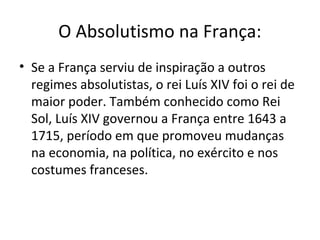 O Absolutismo na França:
• Se a França serviu de inspiração a outros
regimes absolutistas, o rei Luís XIV foi o rei de
maior poder. Também conhecido como Rei
Sol, Luís XIV governou a França entre 1643 a
1715, período em que promoveu mudanças
na economia, na política, no exército e nos
costumes franceses.
 