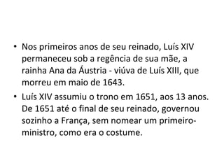 • Nos primeiros anos de seu reinado, Luís XIV
permaneceu sob a regência de sua mãe, a
rainha Ana da Áustria - viúva de Luís XIII, que
morreu em maio de 1643.
• Luís XIV assumiu o trono em 1651, aos 13 anos.
De 1651 até o final de seu reinado, governou
sozinho a França, sem nomear um primeiro-
ministro, como era o costume.
 