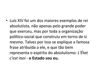 • Luís XIV foi um dos maiores exemplos de rei
absolutista, não apenas pelo grande poder
que exerceu, mas por toda a organização
político-social que construiu em torno de si
mesmo. Talvez por isso se explique a famosa
frase atribuída a ele, e que tão bem
representa o espírito do absolutismo: L'État
c'est moi - o Estado sou eu.
 