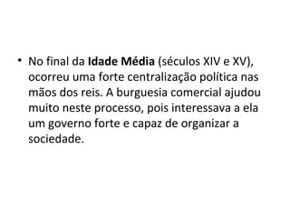 • No final da Idade Média (séculos XIV e XV),
ocorreu uma forte centralização política nas
mãos dos reis. A burguesia comercial ajudou
muito neste processo, pois interessava a ela
um governo forte e capaz de organizar a
sociedade.
 
