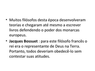 • Muitos filósofos desta época desenvolveram
teorias e chegaram até mesmo a escrever
livros defendendo o poder dos monarcas
europeus.
• Jacques Bossuet : para este filósofo francês o
rei era o representante de Deus na Terra.
Portanto, todos deveriam obedecê-lo sem
contestar suas atitudes.
 