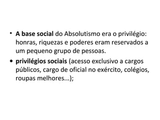 • A base social do Absolutismo era o privilégio:
honras, riquezas e poderes eram reservados a
um pequeno grupo de pessoas.
• privilégios sociais (acesso exclusivo a cargos
públicos, cargo de oficial no exército, colégios,
roupas melhores...);
 