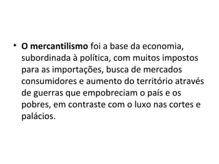 • O mercantilismo foi a base da economia,
subordinada à política, com muitos impostos
para as importações, busca de mercados
consumidores e aumento do território através
de guerras que empobreciam o país e os
pobres, em contraste com o luxo nas cortes e
palácios.
 