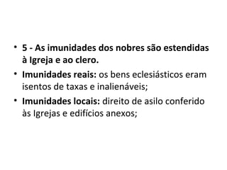• 5 - As imunidades dos nobres são estendidas
à Igreja e ao clero.
• Imunidades reais: os bens eclesiásticos eram
isentos de taxas e inalienáveis;
• Imunidades locais: direito de asilo conferido
às Igrejas e edifícios anexos;
 