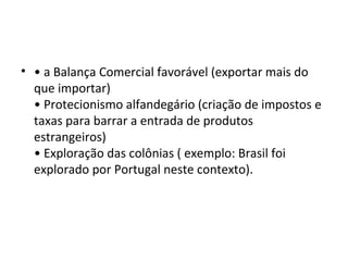 • • a Balança Comercial favorável (exportar mais do
que importar)
• Protecionismo alfandegário (criação de impostos e
taxas para barrar a entrada de produtos
estrangeiros)
• Exploração das colônias ( exemplo: Brasil foi
explorado por Portugal neste contexto).
 