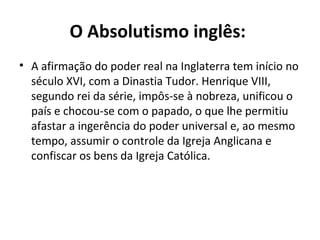 O Absolutismo inglês:
• A afirmação do poder real na Inglaterra tem início no
século XVI, com a Dinastia Tudor. Henrique VIII,
segundo rei da série, impôs-se à nobreza, unificou o
país e chocou-se com o papado, o que lhe permitiu
afastar a ingerência do poder universal e, ao mesmo
tempo, assumir o controle da Igreja Anglicana e
confiscar os bens da Igreja Católica.
 
