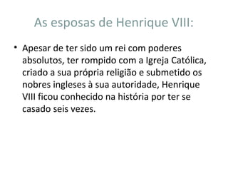 As esposas de Henrique VIII:
• Apesar de ter sido um rei com poderes
absolutos, ter rompido com a Igreja Católica,
criado a sua própria religião e submetido os
nobres ingleses à sua autoridade, Henrique
VIII ficou conhecido na história por ter se
casado seis vezes.
 
