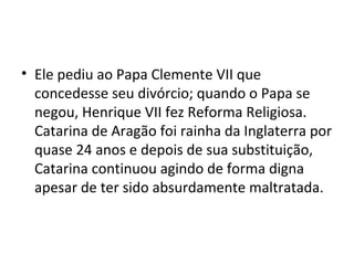 • Ele pediu ao Papa Clemente VII que
concedesse seu divórcio; quando o Papa se
negou, Henrique VII fez Reforma Religiosa.
Catarina de Aragão foi rainha da Inglaterra por
quase 24 anos e depois de sua substituição,
Catarina continuou agindo de forma digna
apesar de ter sido absurdamente maltratada.
 