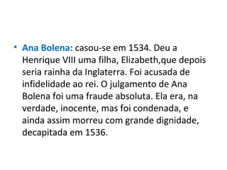 • Ana Bolena: casou-se em 1534. Deu a
Henrique VIII uma filha, Elizabeth,que depois
seria rainha da Inglaterra. Foi acusada de
infidelidade ao rei. O julgamento de Ana
Bolena foi uma fraude absoluta. Ela era, na
verdade, inocente, mas foi condenada, e
ainda assim morreu com grande dignidade,
decapitada em 1536.
 