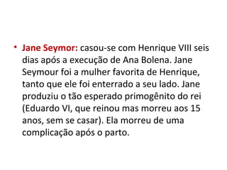 • Jane Seymor: casou-se com Henrique VIII seis
dias após a execução de Ana Bolena. Jane
Seymour foi a mulher favorita de Henrique,
tanto que ele foi enterrado a seu lado. Jane
produziu o tão esperado primogênito do rei
(Eduardo VI, que reinou mas morreu aos 15
anos, sem se casar). Ela morreu de uma
complicação após o parto.
 