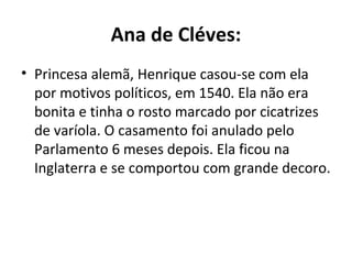 Ana de Cléves:
• Princesa alemã, Henrique casou-se com ela
por motivos políticos, em 1540. Ela não era
bonita e tinha o rosto marcado por cicatrizes
de varíola. O casamento foi anulado pelo
Parlamento 6 meses depois. Ela ficou na
Inglaterra e se comportou com grande decoro.
 