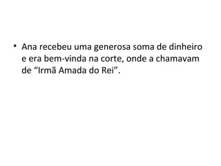 • Ana recebeu uma generosa soma de dinheiro
e era bem-vinda na corte, onde a chamavam
de “Irmã Amada do Rei”.
 