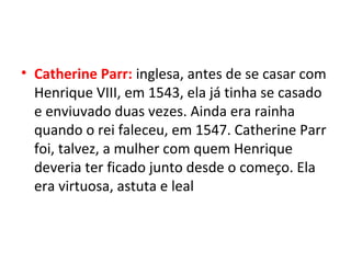 • Catherine Parr: inglesa, antes de se casar com
Henrique VIII, em 1543, ela já tinha se casado
e enviuvado duas vezes. Ainda era rainha
quando o rei faleceu, em 1547. Catherine Parr
foi, talvez, a mulher com quem Henrique
deveria ter ficado junto desde o começo. Ela
era virtuosa, astuta e leal
 