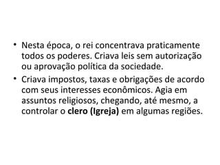 • Nesta época, o rei concentrava praticamente
todos os poderes. Criava leis sem autorização
ou aprovação política da sociedade.
• Criava impostos, taxas e obrigações de acordo
com seus interesses econômicos. Agia em
assuntos religiosos, chegando, até mesmo, a
controlar o clero (Igreja) em algumas regiões.
 