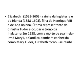 • Elizabeth I (1533-1603), rainha da Inglaterra e
da Irlanda (1558-1603), filha de Henrique VIII
e de Ana Bolena. Última representante da
dinastia Tudor a ocupar o trono da
Inglaterra.Em 1558, com a morte de sua meia-
irmã Mary I, a Católica, também conhecida
como Mary Tudor, Elizabeth tornou-se rainha.
 