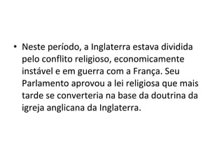• Neste período, a Inglaterra estava dividida
pelo conflito religioso, economicamente
instável e em guerra com a França. Seu
Parlamento aprovou a lei religiosa que mais
tarde se converteria na base da doutrina da
igreja anglicana da Inglaterra.
 