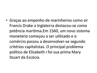 • Graças ao empenho de marinheiros como sir
Francis Drake a Inglaterra destacou-se como
potência marítima.Em 1560, um novo sistema
monetário começou a ser utilizado e o
comércio passou a desenvolver-se segundo
critérios capitalistas. O principal problema
político de Elizabeth I foi sua prima Mary
Stuart da Escócia.
 