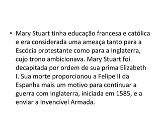 • Mary Stuart tinha educação francesa e católica
e era considerada uma ameaça tanto para a
Escócia protestante como para a Inglaterra,
cujo trono ambicionava. Mary Stuart foi
decapitada por ordem de sua prima Elizabeth
I. Sua morte proporcionou a Felipe II da
Espanha mais um motivo para continuar a
guerra com Inglaterra, iniciada em 1585, e a
enviar a Invencível Armada.
 