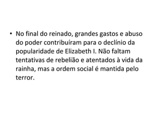 • No final do reinado, grandes gastos e abuso
do poder contribuíram para o declínio da
popularidade de Elizabeth I. Não faltam
tentativas de rebelião e atentados à vida da
rainha, mas a ordem social é mantida pelo
terror.
 