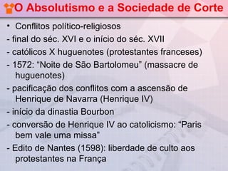 O Absolutismo e a Sociedade de Corte
• Conflitos político-religiosos
- final do séc. XVI e o início do séc. XVII
- católicos X huguenotes (protestantes franceses)
- 1572: “Noite de São Bartolomeu” (massacre de
   huguenotes)
- pacificação dos conflitos com a ascensão de
   Henrique de Navarra (Henrique IV)
- início da dinastia Bourbon
- conversão de Henrique IV ao catolicismo: “Paris
   bem vale uma missa”
- Edito de Nantes (1598): liberdade de culto aos
   protestantes na França
 