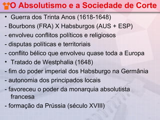 O Absolutismo e a Sociedade de Corte
• Guerra dos Trinta Anos (1618-1648)
- Bourbons (FRA) X Habsburgos (AUS + ESP)
- envolveu conflitos políticos e religiosos
- disputas políticas e territoriais
- conflito bélico que envolveu quase toda a Europa
• Tratado de Westphalia (1648)
- fim do poder imperial dos Habsburgo na Germânia
- autonomia dos principados locais
- favoreceu o poder da monarquia absolutista
   francesa
- formação da Prússia (século XVIII)
 