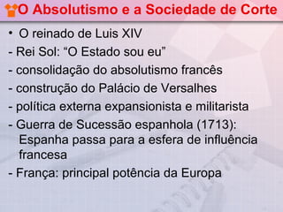O Absolutismo e a Sociedade de Corte
• O reinado de Luis XIV
- Rei Sol: “O Estado sou eu”
- consolidação do absolutismo francês
- construção do Palácio de Versalhes
- política externa expansionista e militarista
- Guerra de Sucessão espanhola (1713):
  Espanha passa para a esfera de influência
  francesa
- França: principal potência da Europa
 
