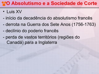 O Absolutismo e a Sociedade de Corte
• Luis XV
- início da decadência do absolutismo francês
- derrota na Guerra dos Sete Anos (1756-1763)
- declínio do poderio francês
- perda de vastos territórios (regiões do
   Canadá) para a Inglaterra
 