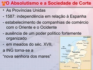 O Absolutismo e a Sociedade de Corte
• As Províncias Unidas
- 1587: independência em relação à Espanha
- estabelecimento de companhias de comércio
  com o Oriente e o Ocidente
- ausência de um poder político fortemente
  organizado
- em meados do séc. XVII,
a ING torna-se a
“nova senhora dos mares”
 