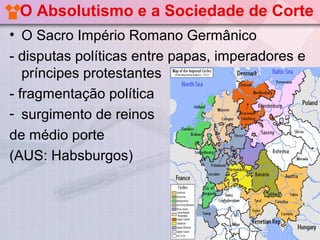 O Absolutismo e a Sociedade de Corte
• O Sacro Império Romano Germânico
- disputas políticas entre papas, imperadores e
   príncipes protestantes
- fragmentação política
- surgimento de reinos
de médio porte
(AUS: Habsburgos)
 