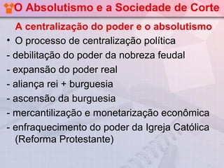 O Absolutismo e a Sociedade de Corte
  A centralização do poder e o absolutismo
• O processo de centralização política
- debilitação do poder da nobreza feudal
- expansão do poder real
- aliança rei + burguesia
- ascensão da burguesia
- mercantilização e monetarização econômica
- enfraquecimento do poder da Igreja Católica
  (Reforma Protestante)
 