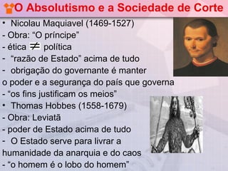 O Absolutismo e a Sociedade de Corte
• Nicolau Maquiavel (1469-1527)
- Obra: “O príncipe”
- ética      política
- “razão de Estado” acima de tudo
- obrigação do governante é manter
o poder e a segurança do país que governa
- “os fins justificam os meios”
• Thomas Hobbes (1558-1679)
- Obra: Leviatã
- poder de Estado acima de tudo
- O Estado serve para livrar a
humanidade da anarquia e do caos
- “o homem é o lobo do homem”
 