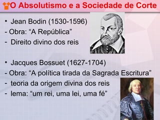O Absolutismo e a Sociedade de Corte
• Jean Bodin (1530-1596)
- Obra: “A República”
- Direito divino dos reis

• Jacques Bossuet (1627-1704)
- Obra: “A política tirada da Sagrada Escritura”
- teoria da origem divina dos reis
- lema: “um rei, uma lei, uma fé”
 