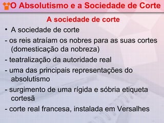 O Absolutismo e a Sociedade de Corte
               A sociedade de corte
• A sociedade de corte
- os reis atraíam os nobres para as suas cortes
   (domesticação da nobreza)
- teatralização da autoridade real
- uma das principais representações do
   absolutismo
- surgimento de uma rígida e sóbria etiqueta
   cortesã
- corte real francesa, instalada em Versalhes
 