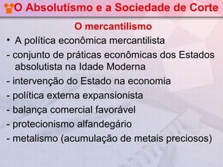 O Absolutismo e a Sociedade de Corte
                 O mercantilismo
• A política econômica mercantilista
- conjunto de práticas econômicas dos Estados
   absolutista na Idade Moderna
- intervenção do Estado na economia
- política externa expansionista
- balança comercial favorável
- protecionismo alfandegário
- metalismo (acumulação de metais preciosos)
 