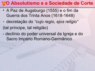 O Absolutismo e a Sociedade de Corte
• A Paz de Augsburgo (1555) e o fim da
  Guerra dos Trinta Anos (1618-1648)
- decretação do “cujo regio, ejos religio”
(tal príncipe, tal religião)
- declínio do poder universal da Igreja e do
  Sacro Império Romano-Germânico
 