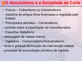 O Absolutismo e a Sociedade de Corte
• Franca – Colbertismo ou Industrialismo
- indústria de artigos finos financiada e regulada pelo
   Estado
• Principados alemães – Cameralismo
- controle sobre a importação de manufaturados
• Espanha- Metalismo
- estocagem de metais nobres
• Inglaterra – Comercialismo/Industrialismo
- lenta e gradual diminuição da intervenção estatal
- processo de acumulação primitiva de capitais
 